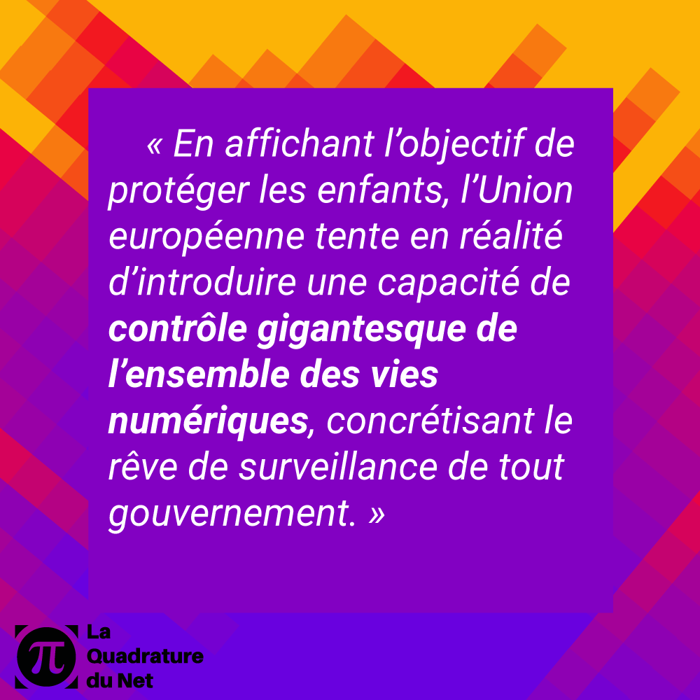 « En affichant l’objectif de protéger les enfants, l’Union européenne tente en réalité d’introduire une capacité de contrôle gigantesque de l’ensemble des vies numériques, concrétisant le rêve de surveillance de tout gouvernement. »