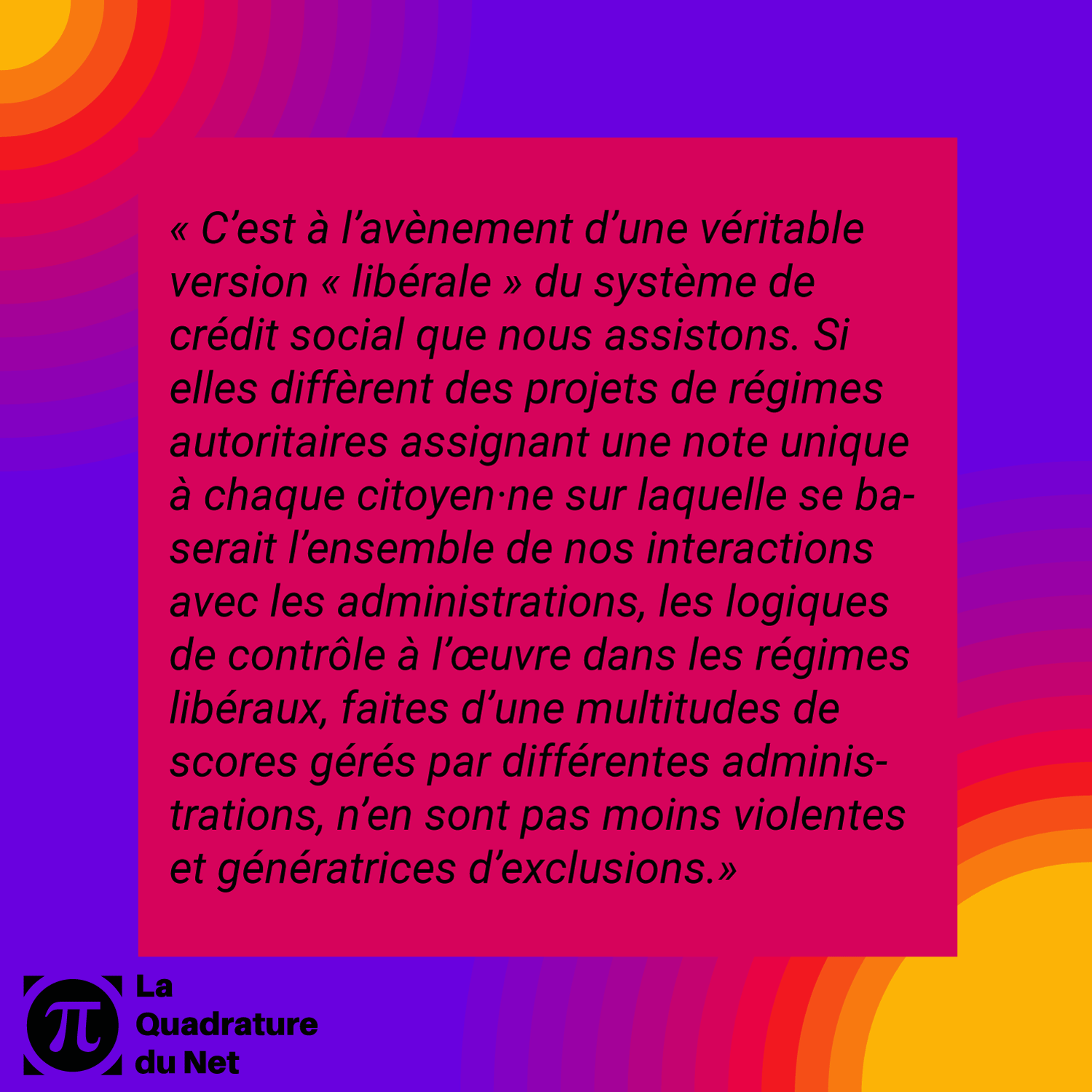 "C’est à l’avènement d’une véritable version « libérale » du système de crédit social que nous assistons. Si elles diffèrent des projets de régimes autoritaires assignant une note unique à chaque citoyen·ne sur laquelle se baserait l’ensemble de nos interactions avec les administrations, les logiques de contrôle à l’œuvre dans les régimes libéraux, faites d’une multitudes de scores gérés par différentes administrations, n’en sont pas moins violentes et génératrices d’exclusions."